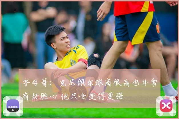 字母哥：克尼佩尔球商很高也非常有好胜心 他只会变得更强