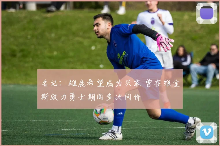 名记：雄鹿希望成为买家 曾在维金斯效力勇士期间多次问价