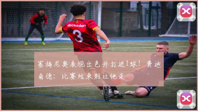 塞梅尼奥表现出色并打进1球！费迪南德：比赛结束别让他走