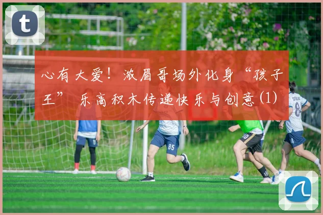 心有大爱！浓眉哥场外化身“孩子王” 乐高积木传递快乐与创意(1)
