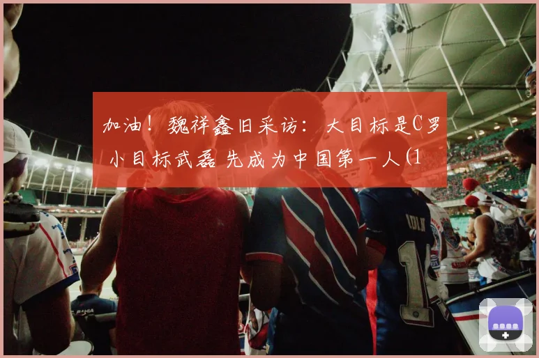加油！魏祥鑫旧采访：大目标是C罗 小目标武磊 先成为中国第一人(1)