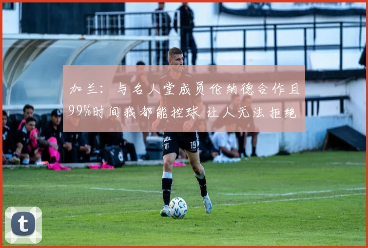 加兰：与名人堂成员伦纳德合作且99%时间我都能控球 让人无法拒绝