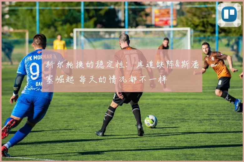 科尔轮换的稳定性：库追缺阵&斯潘塞崛起 每天的情况都不一样