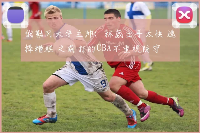 俄勒冈大学主帅：林葳出手太快 选择糟糕 之前打的CBA不重视防守