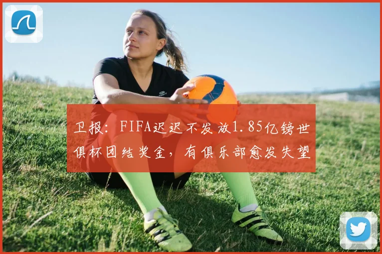 卫报：FIFA迟迟不发放1.85亿镑世俱杯团结奖金，有俱乐部愈发失望